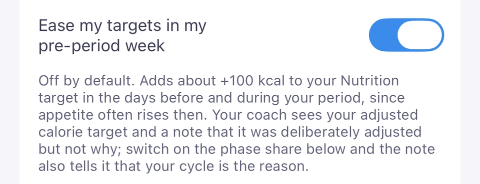 The Ease my targets in my pre-period week row under Cycle-aware insights, switched on, with its note: off by default, it adds about +100 kcal to your Nutrition target in the days before and during your period, and your coach sees the adjusted target and a note that it was deliberately adjusted, but not why unless the phase share is on.