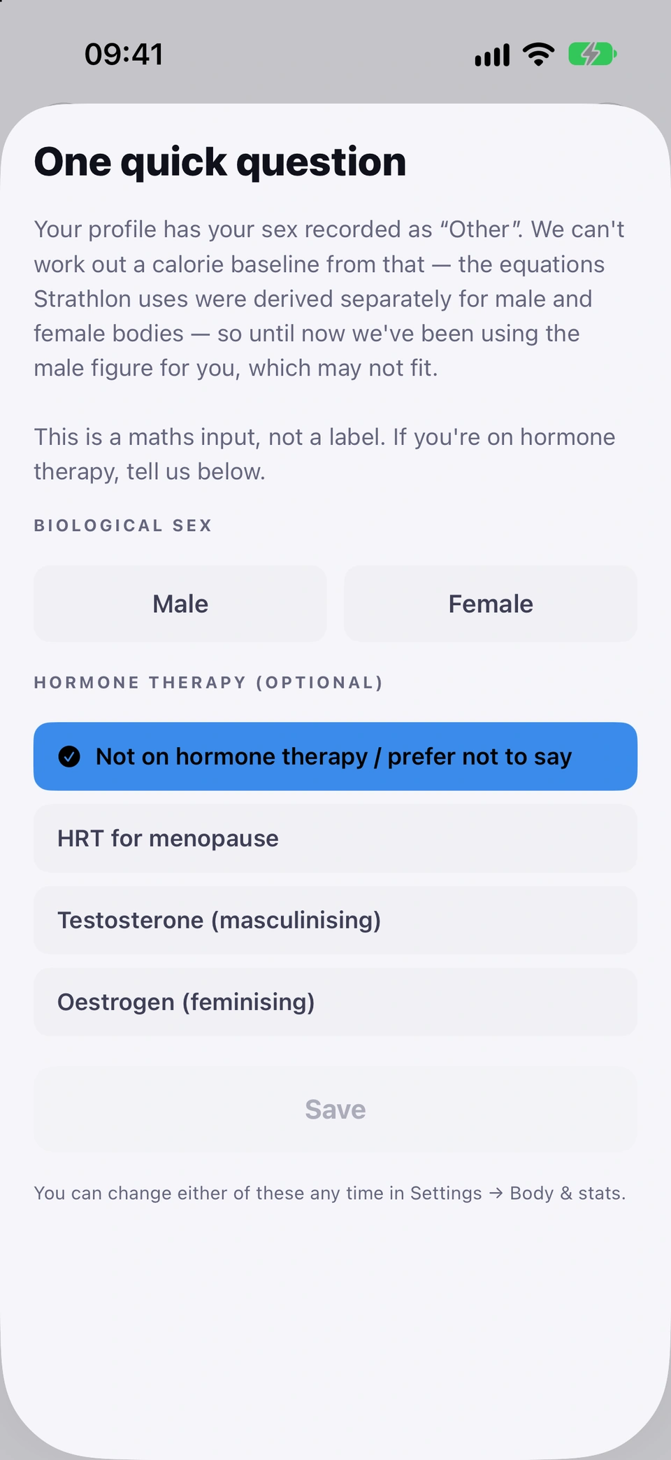 The one-time One quick question sheet: your profile has your sex recorded as Other, which cannot give a calorie baseline, so it asks you to pick Male or Female under BIOLOGICAL SEX, with the optional HORMONE THERAPY choices below (Not on hormone therapy / prefer not to say ticked), a Save button that stays off until you pick, and a note that you can change either in Settings → Body & stats.